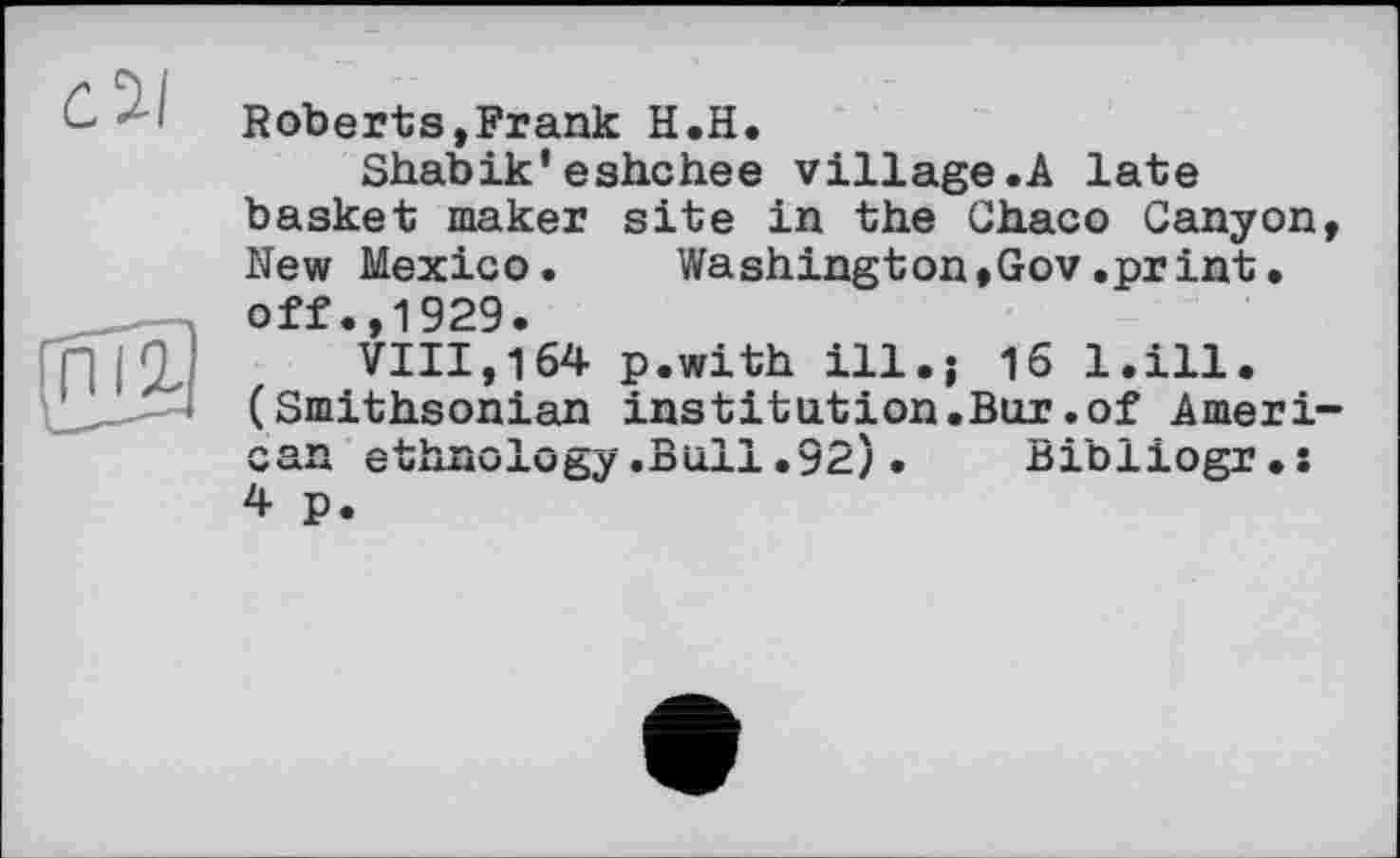 ﻿Roberts,Frank H.H.
Shabik'eshchee village.A late basket maker site in the Chaco Canyon New Mexico. Washington»Gov.print• off.,1929.
VIII,164 p.with ill.; 16 l.ill. (Smithsonian institution.Bur.of Amerі can ethnology.Bull•92)• Bibliogr.s